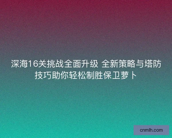 深海16关挑战全面升级 全新策略与塔防技巧助你轻松制胜保卫萝卜