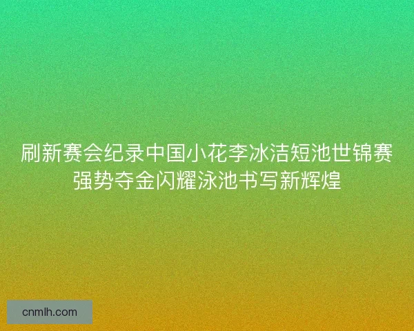 刷新赛会纪录中国小花李冰洁短池世锦赛强势夺金闪耀泳池书写新辉煌 刷新赛会纪录中国小花李冰洁短池世锦赛强势夺金闪耀泳池书写新辉煌