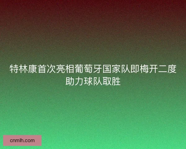 特林康首次亮相葡萄牙国家队即梅开二度助力球队取胜 特林康首次亮相葡萄牙国家队即梅开二度助力球队取胜