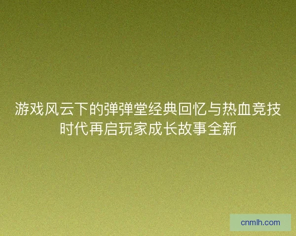 游戏风云下的弹弹堂经典回忆与热血竞技时代再启玩家成长故事全新