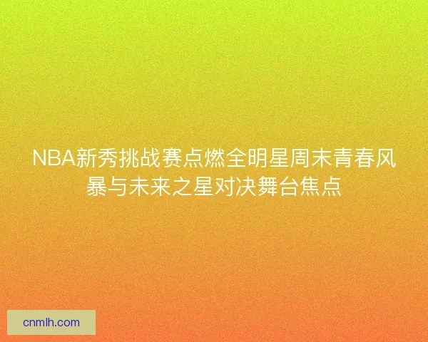 NBA新秀挑战赛点燃全明星周末青春风暴与未来之星对决舞台焦点