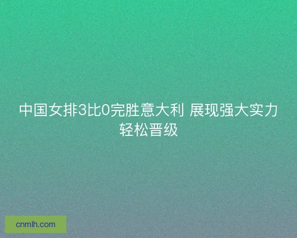 中国女排3比0完胜意大利 展现强大实力轻松晋级