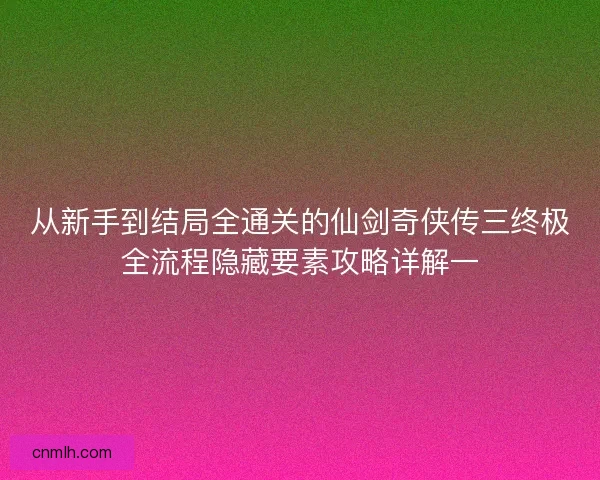 从新手到结局全通关的仙剑奇侠传三终极全流程隐藏要素攻略详解一