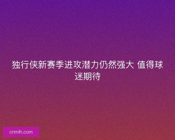独行侠新赛季进攻潜力仍然强大 值得球迷期待 独行侠新赛季进攻潜力仍然强大 值得球迷期待