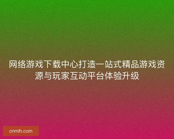 网络游戏下载中心打造一站式精品游戏资源与玩家互动平台体验升级