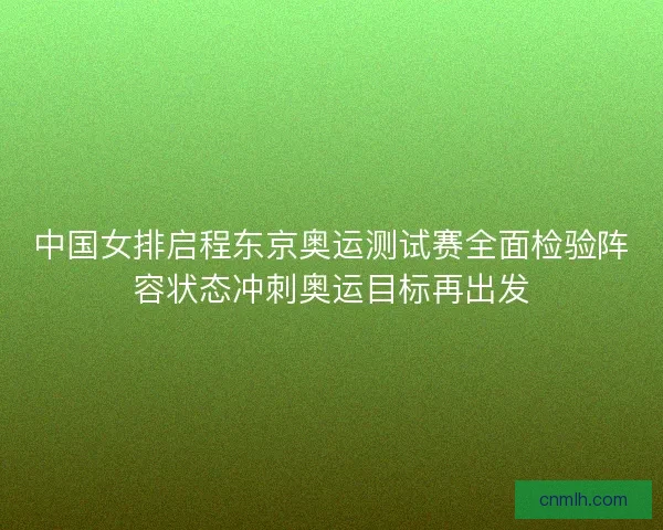 中国女排启程东京奥运测试赛全面检验阵容状态冲刺奥运目标再出发 中国女排启程东京奥运测试赛全面检验阵容状态冲刺奥运目标再出发