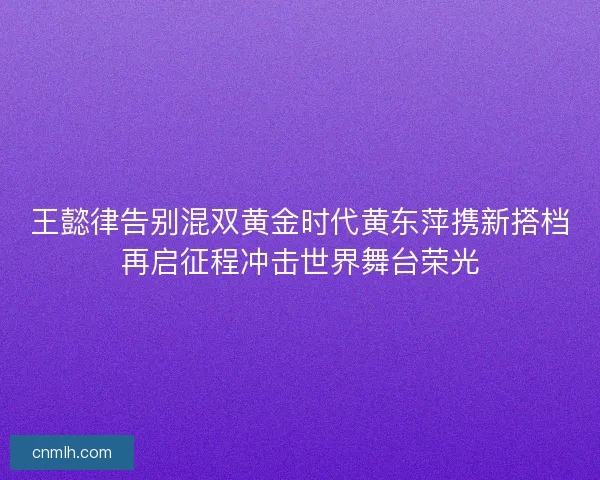 王懿律告别混双黄金时代黄东萍携新搭档再启征程冲击世界舞台荣光