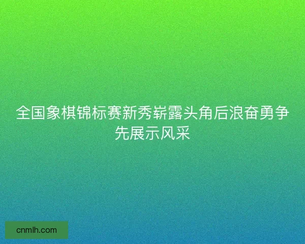 全国象棋锦标赛新秀崭露头角后浪奋勇争先展示风采
