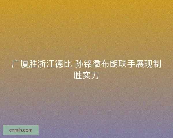 广厦胜浙江德比 孙铭徽布朗联手展现制胜实力 广厦胜浙江德比 孙铭徽布朗联手展现制胜实力