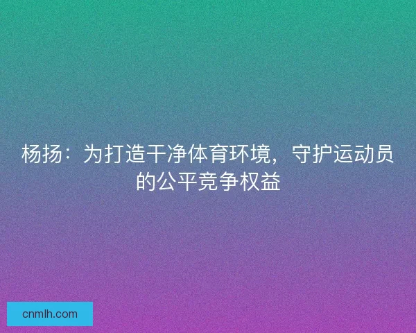 杨扬:为打造干净体育环境,守护运动员的公平竞争权益 杨扬:为打造干净体育环境,守护运动员的公平竞争权益