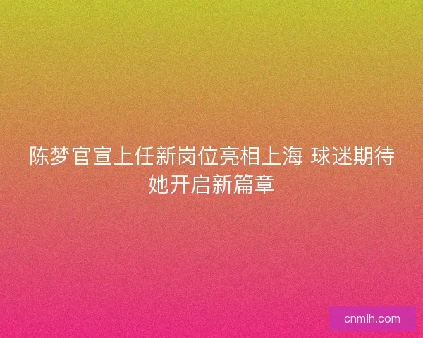 陈梦官宣上任新岗位亮相上海 球迷期待她开启新篇章 陈梦官宣上任新岗位亮相上海 球迷期待她开启新篇章