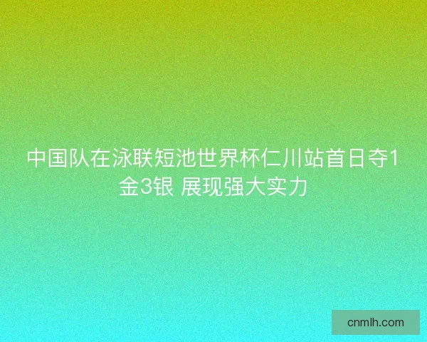 中国队在泳联短池世界杯仁川站首日夺1金3银 展现强大实力