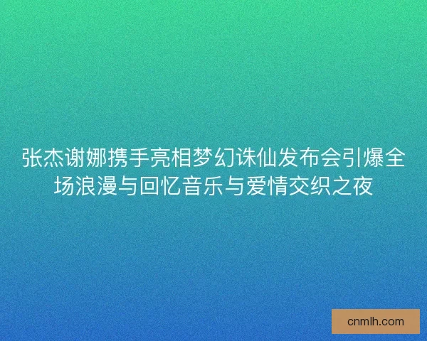 张杰谢娜携手亮相梦幻诛仙发布会引爆全场浪漫与回忆音乐与爱情交织之夜