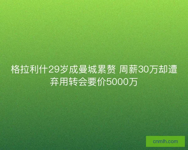 格拉利什29岁成曼城累赘 周薪30万却遭弃用转会要价5000万