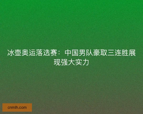 冰壶奥运落选赛:中国男队豪取三连胜展现强大实力 冰壶奥运落选赛:中国男队豪取三连胜展现强大实力