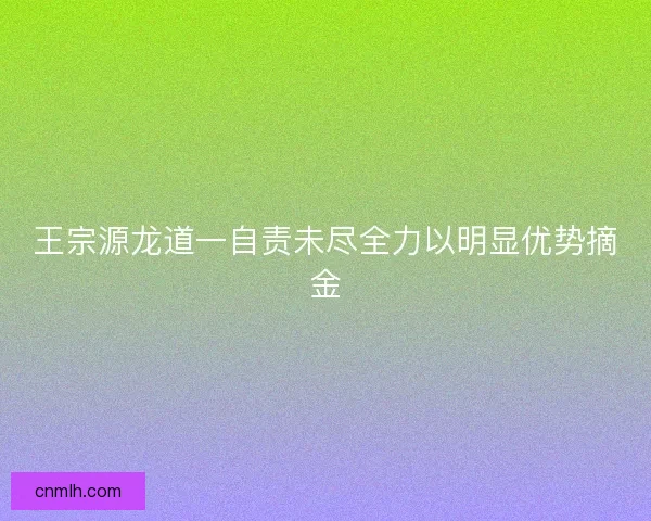 王宗源龙道一自责未尽全力以明显优势摘金 王宗源龙道一自责未尽全力以明显优势摘金
