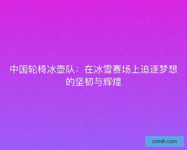 中国轮椅冰壶队:在冰雪赛场上追逐梦想的坚韧与辉煌 中国轮椅冰壶队:在冰雪赛场上追逐梦想的坚韧与辉煌
