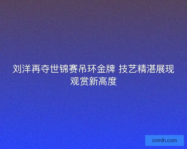 刘洋再夺世锦赛吊环金牌 技艺精湛展现观赏新高度 刘洋再夺世锦赛吊环金牌 技艺精湛展现观赏新高度
