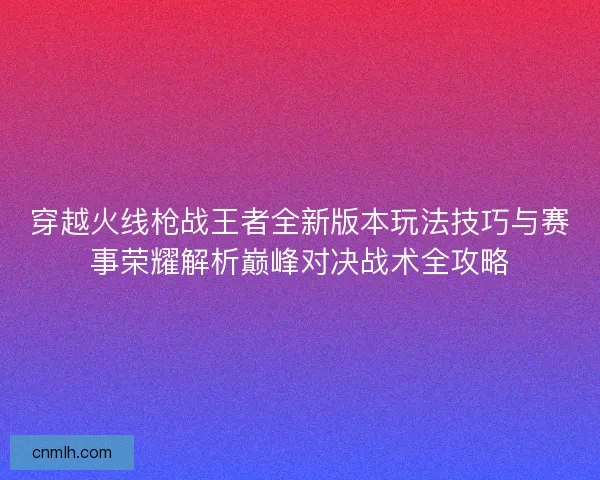 穿越火线枪战王者全新版本玩法技巧与赛事荣耀解析巅峰对决战术全攻略 穿越火线枪战王者全新版本玩法技巧与赛事荣耀解析巅峰对决战术全攻略