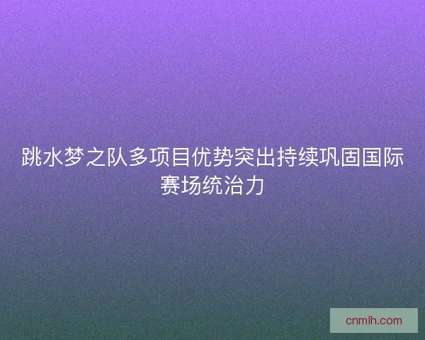 跳水梦之队多项目优势突出持续巩固国际赛场统治力 跳水梦之队多项目优势突出持续巩固国际赛场统治力