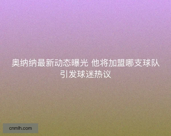 奥纳纳最新动态曝光 他将加盟哪支球队引发球迷热议 奥纳纳最新动态曝光 他将加盟哪支球队引发球迷热议