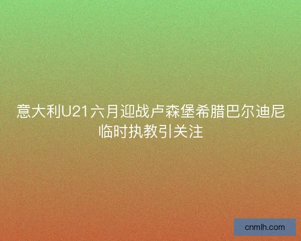 意大利U21六月迎战卢森堡希腊巴尔迪尼临时执教引关注